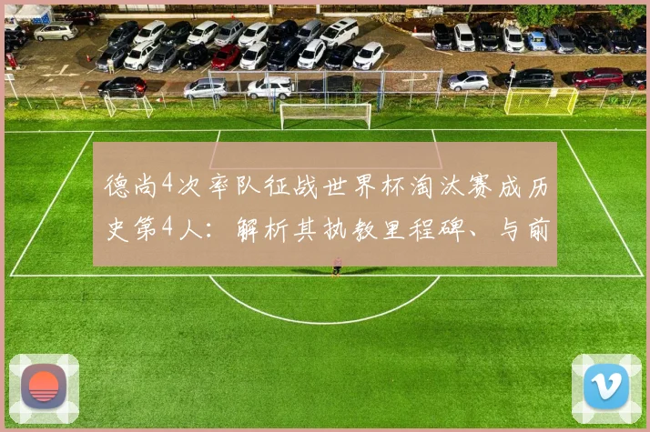 德尚4次率队征战世界杯淘汰赛成历史第4人:解析其执教里程碑、与前辈对比及2026年卫冕前景
