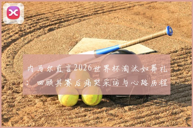 内马尔直言2026世界杯淘汰如葬礼：回顾其赛后痛哭采访与心路历程解析